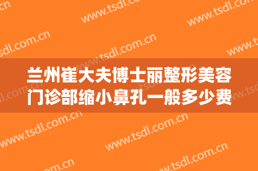 兰州崔大夫博士丽整形美容门诊部缩小鼻孔一般多少费用?靠谱吗?(兰州崔大夫美容医院)