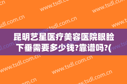 昆明艺星医疗美容医院眼睑下垂需要多少钱?靠谱吗?(昆明艺星整形医院)