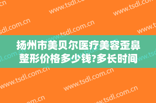 扬州市美贝尔医疗美容歪鼻整形价格多少钱?多长时间恢复?(江苏省南京美贝尔整形)