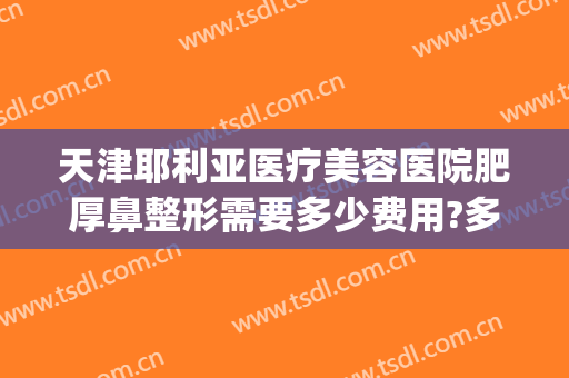天津耶利亚医疗美容医院肥厚鼻整形需要多少费用?多长时间恢复?(鼻翼整形大概需要多少费用)