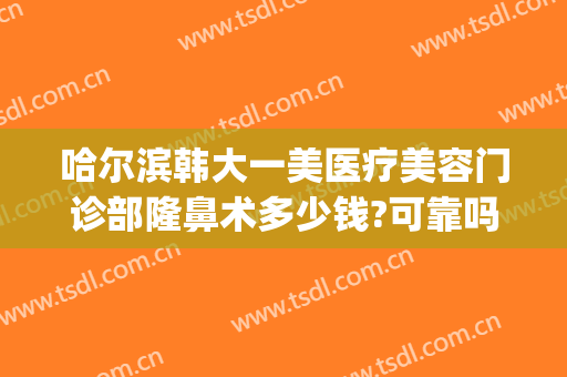 哈尔滨韩大一美医疗美容门诊部隆鼻术多少钱?可靠吗?(哈尔滨整容鼻子费用)