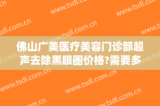 佛山广美医疗美容门诊部超声去除黑眼圈价格?需要多久恢复?(广州哪里可以去除黑眼圈)