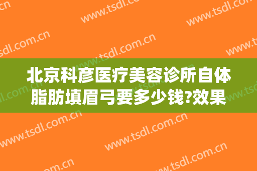 北京科彦医疗美容诊所自体脂肪填眉弓要多少钱?效果怎么样?(自体脂肪填充眉弓多少钱)