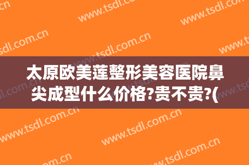 太原欧美莲整形美容医院鼻尖成型什么价格?贵不贵?(太原欧美莲和丽都整形医院哪家好)