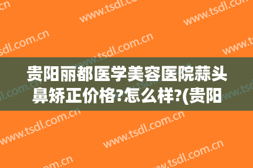 贵阳丽都医学美容医院蒜头鼻矫正价格?怎么样?(贵阳丽都整形美容医院官网)