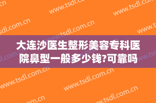 大连沙医生整形美容专科医院鼻型一般多少钱?可靠吗?(大连沙医生整形美容口腔专科医院)