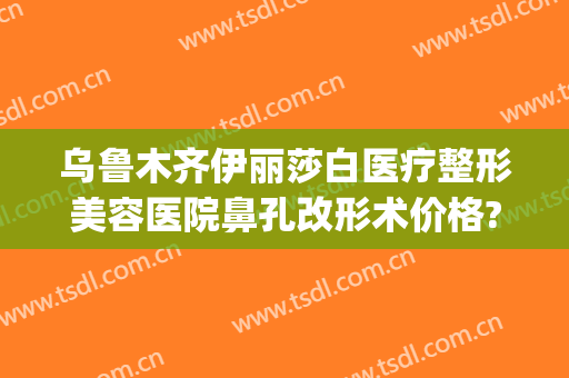 乌鲁木齐伊丽莎白医疗整形美容医院鼻孔改形术价格?多长时间恢复?(新疆伊丽莎白美容医院)
