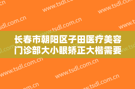 长春市朝阳区子田医疗美容门诊部大小眼矫正大楷需要多少费用?怎么样?