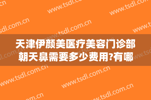 天津伊颜美医疗美容门诊部朝天鼻需要多少费用?有哪些优势?(天津伊颜美是大医院吗)