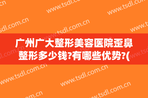 广州广大整形美容医院歪鼻整形多少钱?有哪些优势?(广州广大整形美容医院好不好)