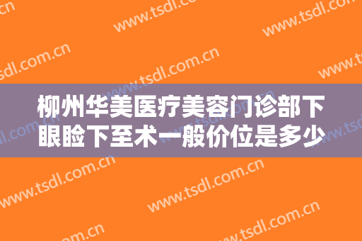柳州华美医疗美容门诊部下眼睑下至术一般价位是多少钱?有哪些优势?