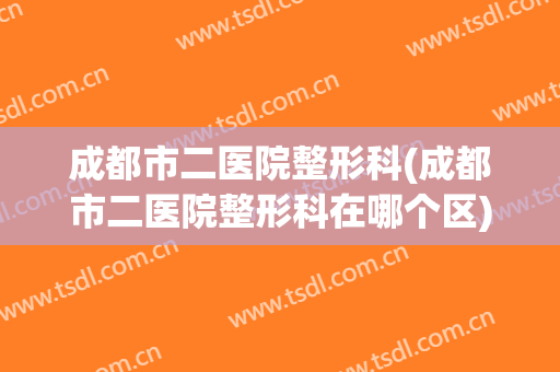 成都市二医院整形科(成都市二医院整形科在哪个区)