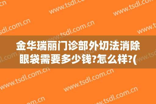 金华瑞丽门诊部外切法消除眼袋需要多少钱?怎么样?(丽水中心医院整形外科能去眼袋吗)