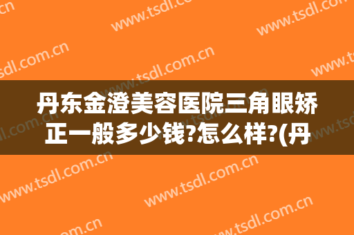 丹东金澄美容医院三角眼矫正一般多少钱?怎么样?(丹阳矫正牙齿要多少钱)