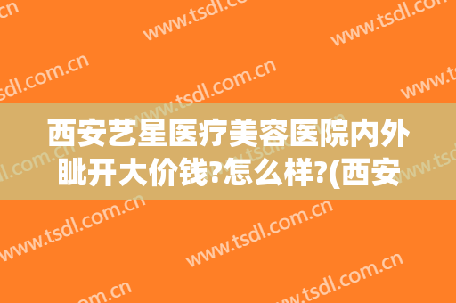 西安艺星医疗美容医院内外眦开大价钱?怎么样?(西安艺星整形美容医院怎么样)