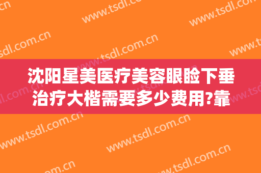 沈阳星美医疗美容眼睑下垂治疗大楷需要多少费用?靠谱吗?(沈阳星美医疗美容好不好)