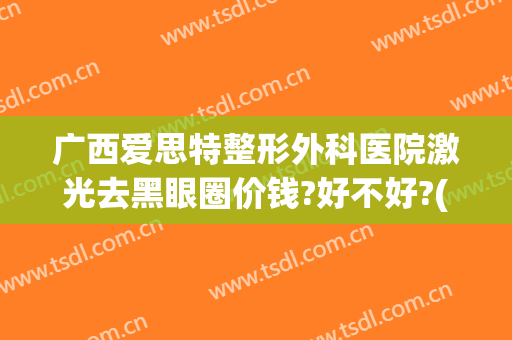 广西爱思特整形外科医院激光去黑眼圈价钱?好不好?(做激光去黑眼圈多少钱)