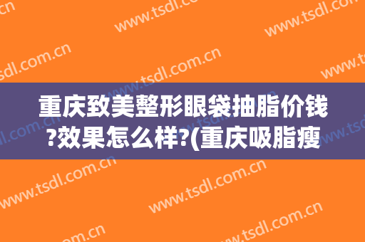 重庆致美整形眼袋抽脂价钱?效果怎么样?(重庆吸脂瘦脸多少钱)