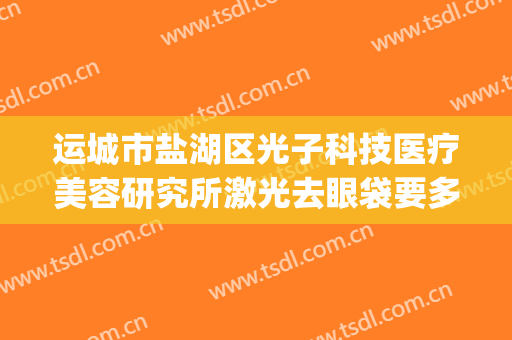 运城市盐湖区光子科技医疗美容研究所激光去眼袋要多少钱?好不好?(运城光子整形医院地址)