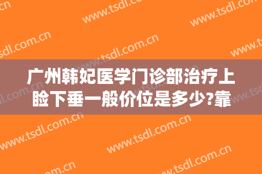 广州韩妃医学门诊部治疗上睑下垂一般价位是多少?靠谱吗?(广州韩妃医院医学整形美容)