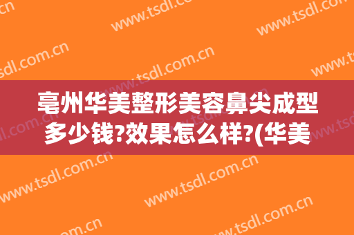 亳州华美整形美容鼻尖成型多少钱?效果怎么样?(华美整形鼻子多少钱)