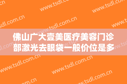 佛山广大壹美医疗美容门诊部激光去眼袋一般价位是多少钱?怎么样?(广大壹美医疗美容医院)