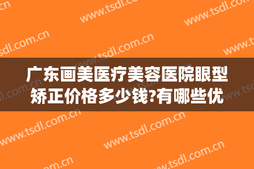 广东画美医疗美容医院眼型矫正价格多少钱?有哪些优势?(广州矫正眼睛哪家医院)