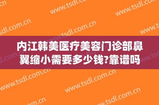 内江韩美医疗美容门诊部鼻翼缩小需要多少钱?靠谱吗?(整容缩小鼻翼多少钱)