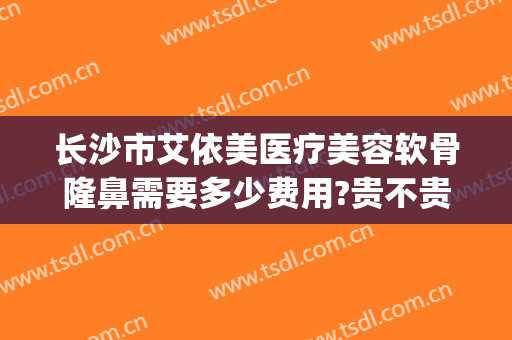 长沙市艾依美医疗美容软骨隆鼻需要多少费用?贵不贵?(依美医疗美容整形怎么样)