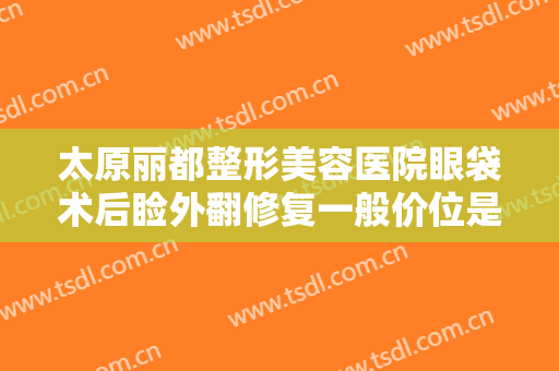 太原丽都整形美容医院眼袋术后睑外翻修复一般价位是多少费用?效果怎么样?