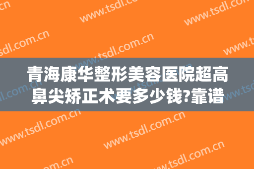 青海康华整形美容医院超高鼻尖矫正术要多少钱?靠谱吗?(青海华美整形医院怎么样)