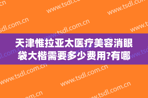 天津惟拉亚太医疗美容消眼袋大楷需要多少费用?有哪些优势?(天津惟拉亚太医疗美容预约电话)