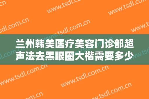 兰州韩美医疗美容门诊部超声法去黑眼圈大楷需要多少钱?多长时间恢复?