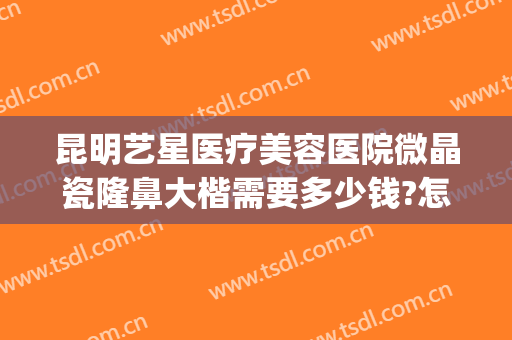 昆明艺星医疗美容医院微晶瓷隆鼻大楷需要多少钱?怎么样?(昆明星艺美容整形医院地址)