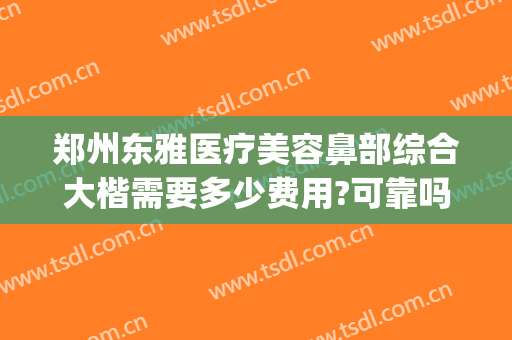 郑州东雅医疗美容鼻部综合大楷需要多少费用?可靠吗?(郑州鼻综合多少钱)