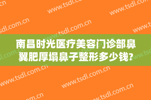 南昌时光医疗美容门诊部鼻翼肥厚塌鼻子整形多少钱?需要多久恢复?(短鼻子整形要多少钱)