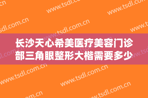 长沙天心希美医疗美容门诊部三角眼整形大楷需要多少钱?贵不贵?(心美眼整形医院)