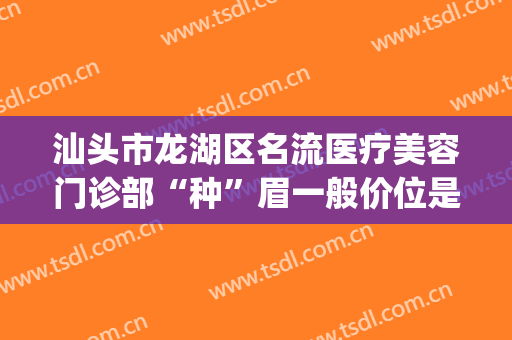 汕头市龙湖区名流医疗美容门诊部“种”眉一般价位是多少?怎么样?(汕头哪家美容医院好)