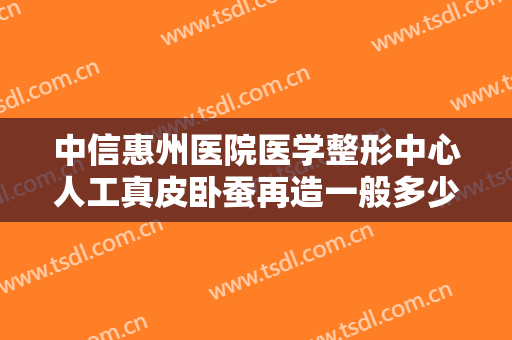 中信惠州医院医学整形中心人工真皮卧蚕再造一般多少钱?有哪些优势?