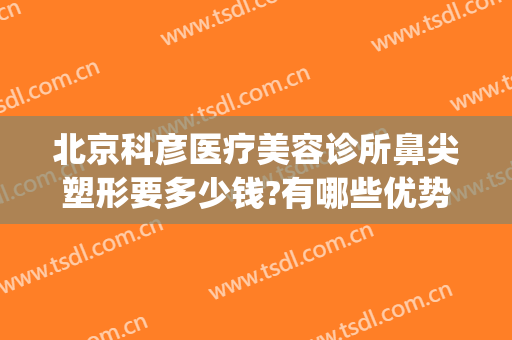 北京科彦医疗美容诊所鼻尖塑形要多少钱?有哪些优势?(北京科彦医疗美容诊所怎么样)