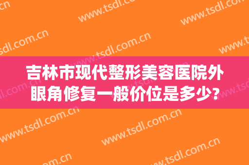 吉林市现代整形美容医院外眼角修复一般价位是多少?效果怎么样?(吉林市眼部整形哪里好)