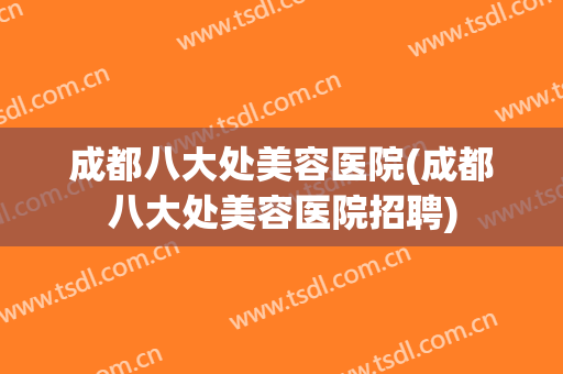 成都八大处美容医院(成都八大处美容医院招聘)