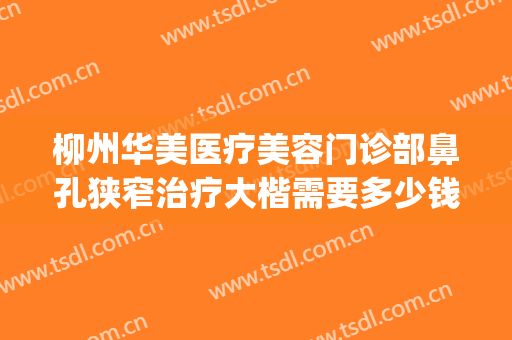 柳州华美医疗美容门诊部鼻孔狭窄治疗大楷需要多少钱?有哪些优势?(柳州市华山医院 整形)