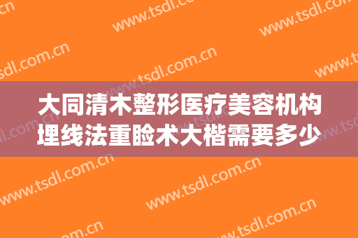 大同清木整形医疗美容机构埋线法重睑术大楷需要多少钱?靠谱吗?(大同清木整形医院)