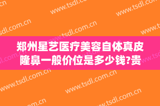 郑州星艺医疗美容自体真皮隆鼻一般价位是多少钱?贵不贵?(郑州星艺整形是正规的吗)