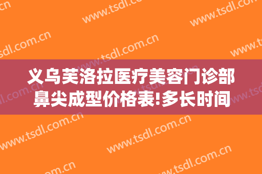 义乌芙洛拉医疗美容门诊部鼻尖成型价格表!多长时间恢复?(义乌芘丽芙美容医院)