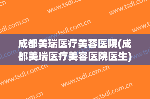 成都美瑞医疗美容医院(成都美瑞医疗美容医院医生)