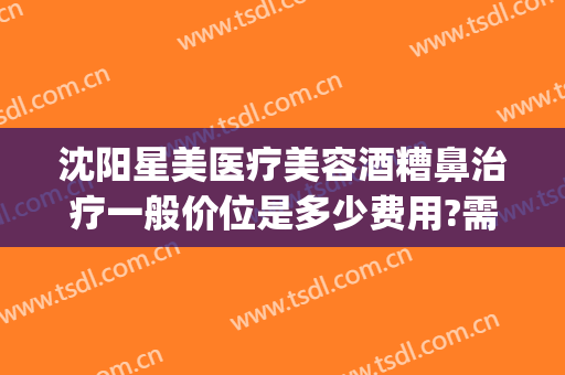 沈阳星美医疗美容酒糟鼻治疗一般价位是多少费用?需要多久恢复?(沈阳星美医疗美容口碑好吗)