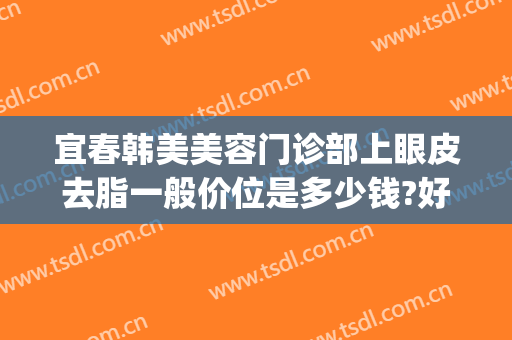 宜春韩美美容门诊部上眼皮去脂一般价位是多少钱?好不好?(宜春韩美医疗美容门诊部在哪里)
