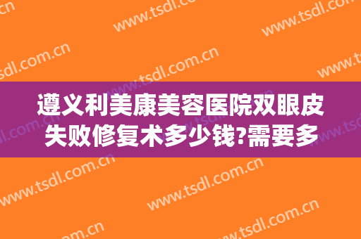 遵义利美康美容医院双眼皮失败修复术多少钱?需要多久恢复?(遵义利美康医院怎么样)